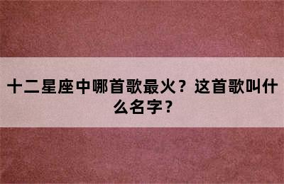 十二星座中哪首歌最火？这首歌叫什么名字？