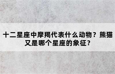 十二星座中摩羯代表什么动物？熊猫又是哪个星座的象征？