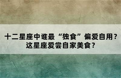 十二星座中谁最“独食”偏爱自用？这星座爱尝自家美食？