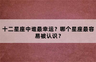 十二星座中谁最幸运？哪个星座最容易被认识？