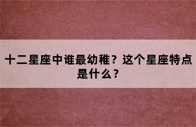 十二星座中谁最幼稚？这个星座特点是什么？