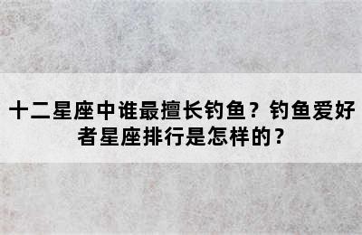 十二星座中谁最擅长钓鱼？钓鱼爱好者星座排行是怎样的？