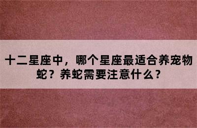 十二星座中，哪个星座最适合养宠物蛇？养蛇需要注意什么？