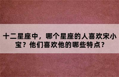 十二星座中，哪个星座的人喜欢宋小宝？他们喜欢他的哪些特点？