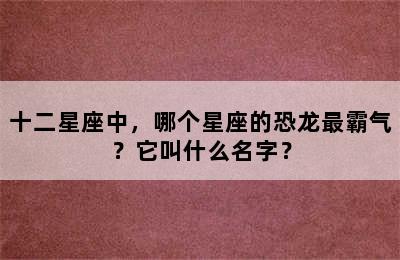 十二星座中，哪个星座的恐龙最霸气？它叫什么名字？
