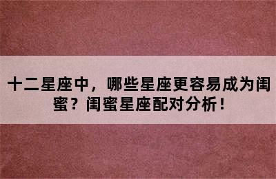 十二星座中，哪些星座更容易成为闺蜜？闺蜜星座配对分析！