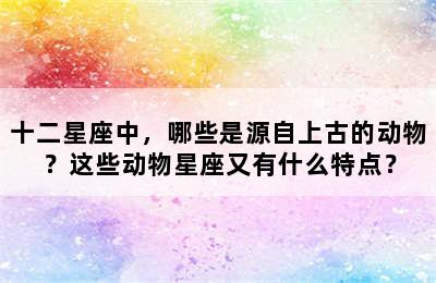 十二星座中，哪些是源自上古的动物？这些动物星座又有什么特点？