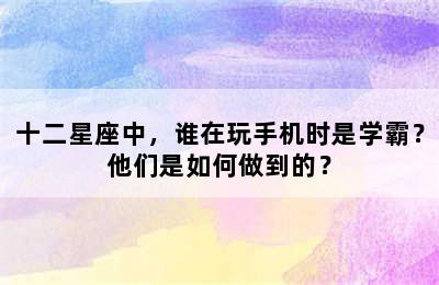 十二星座中，谁在玩手机时是学霸？他们是如何做到的？