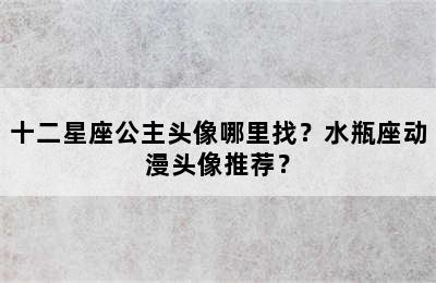 十二星座公主头像哪里找？水瓶座动漫头像推荐？