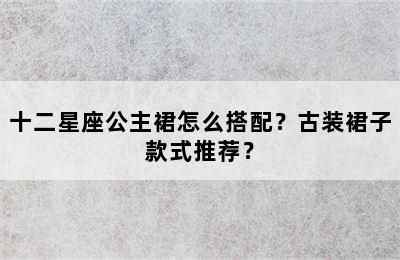 十二星座公主裙怎么搭配？古装裙子款式推荐？
