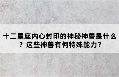 十二星座内心封印的神秘神兽是什么？这些神兽有何特殊能力？