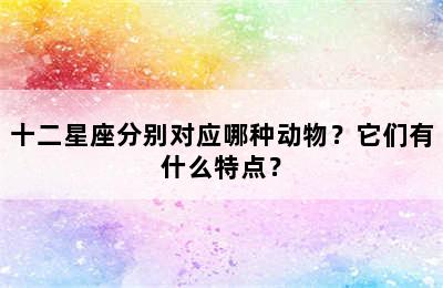 十二星座分别对应哪种动物？它们有什么特点？