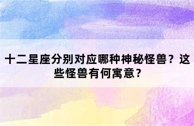 十二星座分别对应哪种神秘怪兽？这些怪兽有何寓意？