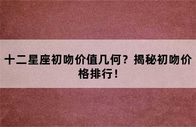 十二星座初吻价值几何？揭秘初吻价格排行！