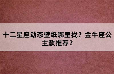 十二星座动态壁纸哪里找？金牛座公主款推荐？