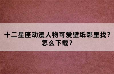 十二星座动漫人物可爱壁纸哪里找？怎么下载？