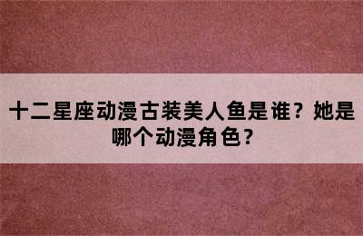 十二星座动漫古装美人鱼是谁？她是哪个动漫角色？