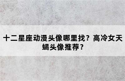 十二星座动漫头像哪里找？高冷女天蝎头像推荐？