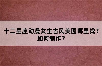 十二星座动漫女生古风美图哪里找？如何制作？