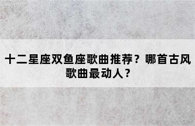 十二星座双鱼座歌曲推荐？哪首古风歌曲最动人？