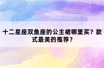 十二星座双鱼座的公主裙哪里买？款式最美的推荐？