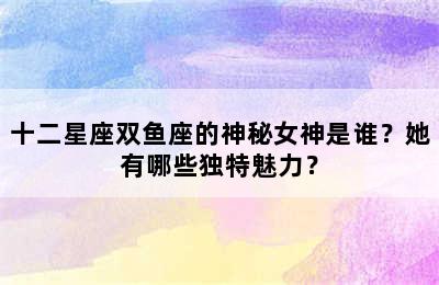 十二星座双鱼座的神秘女神是谁？她有哪些独特魅力？