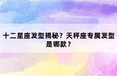 十二星座发型揭秘？天秤座专属发型是哪款？