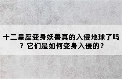 十二星座变身妖兽真的入侵地球了吗？它们是如何变身入侵的？