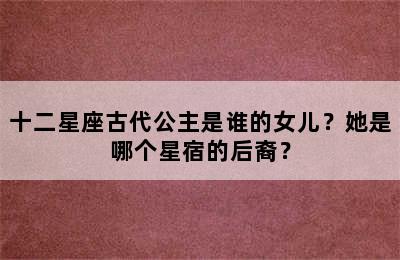 十二星座古代公主是谁的女儿？她是哪个星宿的后裔？