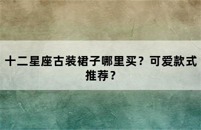 十二星座古装裙子哪里买？可爱款式推荐？
