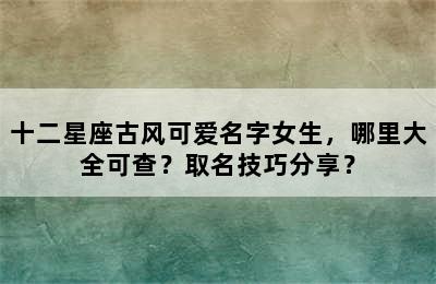 十二星座古风可爱名字女生，哪里大全可查？取名技巧分享？