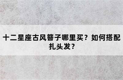 十二星座古风簪子哪里买？如何搭配扎头发？