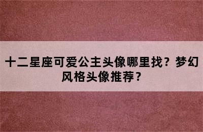 十二星座可爱公主头像哪里找？梦幻风格头像推荐？