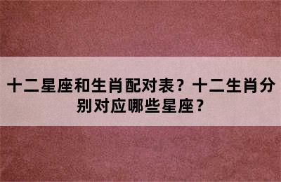 十二星座和生肖配对表？十二生肖分别对应哪些星座？