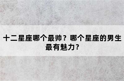 十二星座哪个最帅？哪个星座的男生最有魅力？