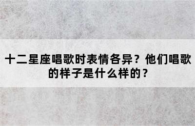 十二星座唱歌时表情各异？他们唱歌的样子是什么样的？