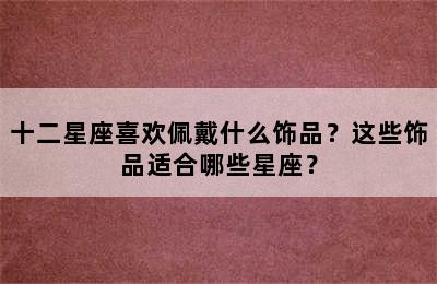 十二星座喜欢佩戴什么饰品？这些饰品适合哪些星座？
