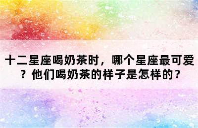 十二星座喝奶茶时，哪个星座最可爱？他们喝奶茶的样子是怎样的？