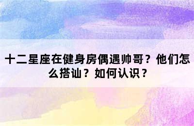 十二星座在健身房偶遇帅哥？他们怎么搭讪？如何认识？