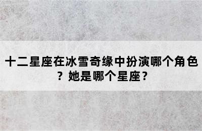 十二星座在冰雪奇缘中扮演哪个角色？她是哪个星座？