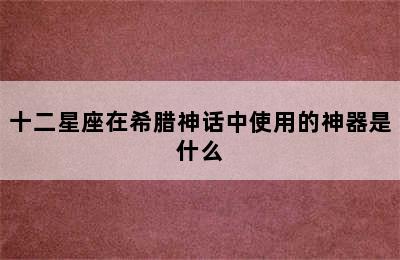 十二星座在希腊神话中使用的神器是什么