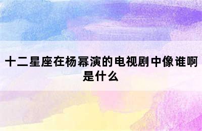 十二星座在杨幂演的电视剧中像谁啊是什么