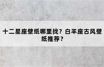 十二星座壁纸哪里找？白羊座古风壁纸推荐？