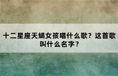 十二星座天蝎女孩唱什么歌？这首歌叫什么名字？