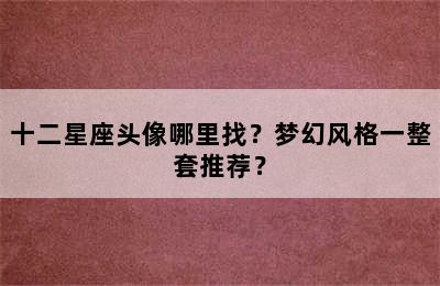 十二星座头像哪里找？梦幻风格一整套推荐？