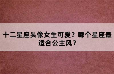 十二星座头像女生可爱？哪个星座最适合公主风？
