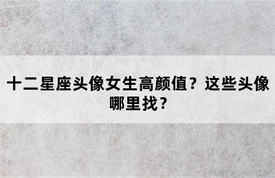 十二星座头像女生高颜值？这些头像哪里找？