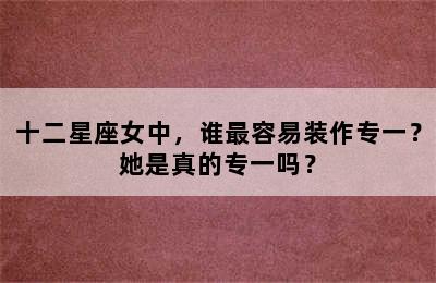十二星座女中，谁最容易装作专一？她是真的专一吗？