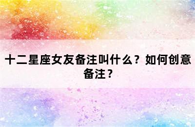 十二星座女友备注叫什么？如何创意备注？