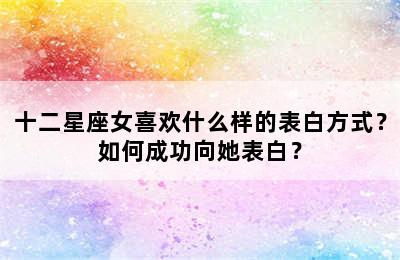 十二星座女喜欢什么样的表白方式？如何成功向她表白？